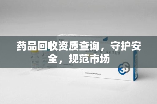 岳阳药品回收资质查询，守护安全，规范市场